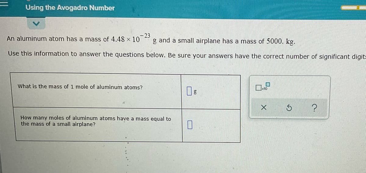 Using the Avogadro Number
-23
An aluminum atom has a mass of 4.48 x 10
g and a small airplane has a mass of 5000. kg.
Use this information to answer the questions below. Be sure your answers have the correct number of significant digit-
What is the mass of 1 mole of aluminum atoms?
How many moles of aluminum atoms have a mass equal to
the mass of a small airplane?
O
