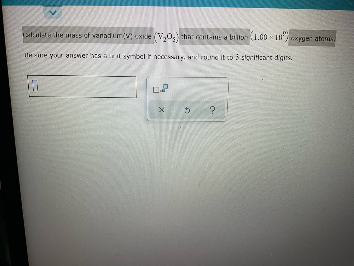 Calculate the mass of vanadium(V) oxide (V,0,) that contains a billion (1.0
x 10)
oxygen atoms.
Be sure your answer has a unit symbol if necessary, and round it to 3 significant digits.
