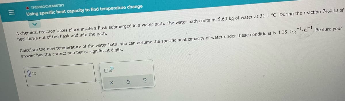 O THERMOCHEMISTRY
Using specific heat capacity to find temperature change
A chemical reaction takes place inside a flask submerged in a water bath. The water bath contains 5.60 kg of water at 31.1 °C. During the reaction 74.4 kJ of
heat flows out of the flask and into the bath.
-1
'K
Calculate the new temperature of the water bath. You can assume the specific heat capacity of water under these conditions is 4.18 J-g
answer has the correct number of significant digits.
Be sure your
II
