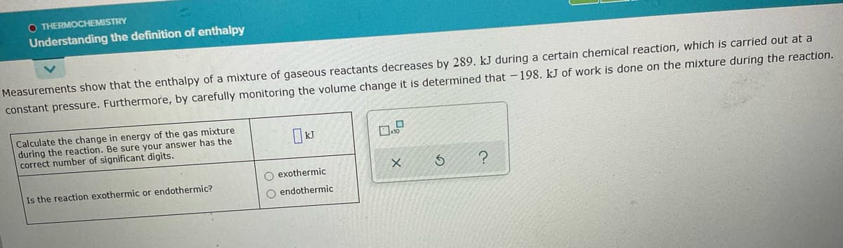 O THERMOCHEMISTRY
Understanding the definition of enthalpy
Measurements show that the enthalpy of a mixture of gaseous reactants decreases by 289. kJ during a certain chemical reaction, which is carried out at a
constant pressure. Furthermore, by carefully monitoring the volume change it is determined that -198. kJ of work is done on the mixture during the reaction.
Calculate the change in energy of the gas mixture
during the reaction. Be sure your answer has the
correct number of significant digits.
O exothermic
Is the reaction exothermic or endothermic?
O endothermic
