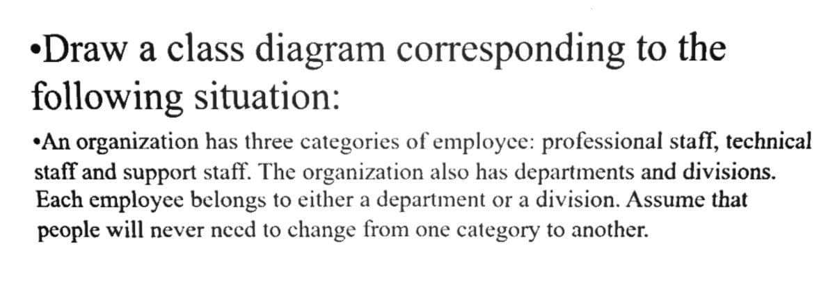 •Draw a class diagram corresponding to the
following situation:
•An organization has three categories of employce: professional staff, technical
staff and support staff. The organization also has departments and divisions.
Each employee belongs to either a department or a division. Assume that
people will never need to change from one category to another.
