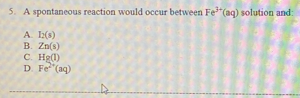 3+
5. A spontaneous reaction would occur between Fe (aq) solution and-
A. I(s)
B. Zn(s)
C. Hg(1)
D. Fe (aq)
