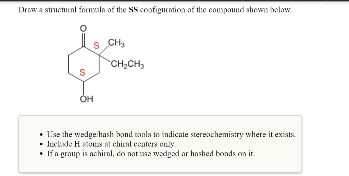 Draw a structural formula of the SS configuration of the compound shown below.
S
CH3
CH2CH3
S
ÓH
• Use the wedge/hash bond tools to indicate stereochemistry where it exists.
• Include H atoms at chiral centers only.
• If a group is achiral, do not use wedged or hashed bonds on it.
