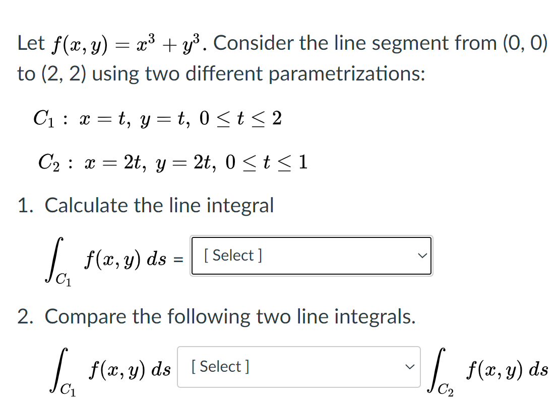 Let f(x, y) = x³ + y³. Consider the line segment from (0, 0)
to (2, 2) using two different parametrizations:
C1 : x = t, y = t, 0 <t < 2
C2 : x = 2t, y = 2t, 0<t < 1
1. Calculate the line integral
So
L (z,
f(x, y) ds
[ Select ]
%3D
2. Compare the following two line integrals.
| f(x, y) ds [ Select ]
L f(2, y) ds
C2
