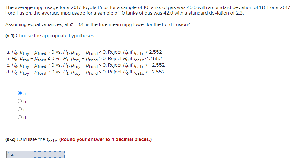 The average mpg usage for a 2017 Toyota Prius for a sample of 10 tanks of gas was 45.5 with a standard deviation of 1.8. For a 2017
Ford Fusion, the average mpg usage for a sample of 10 tanks of gas was 42.0 with a standard deviation of 2.3.
Assuming equal variances, at a = .01, is the true mean mpg lower for the Ford Fusion?
(a-1) Choose the appropriate hypotheses.
a. Ho: Mtoy -
b. Hg: Htoy -
c. Ho: Mtoy -
d. Hg: Htoy -
Oa
tcalc
Oc
Od
ford ≤0 vs. H₁: Htoy - ford > 0. Reject H₂ if tcalc > 2.552
ford ≤0 vs. H₁: Htoy - Hford > 0. Reject H₂ if tcalc <2.552
ford 20 vs. H₁: Htoy - ford O. Reject Ho if tcalc < -2.552
ford 20 vs. H₁: Mtoy - ford <0. Reject He if tcalc > -2.552
(a-2) Calculate the calc- (Round your answer to 4 decimal places.)