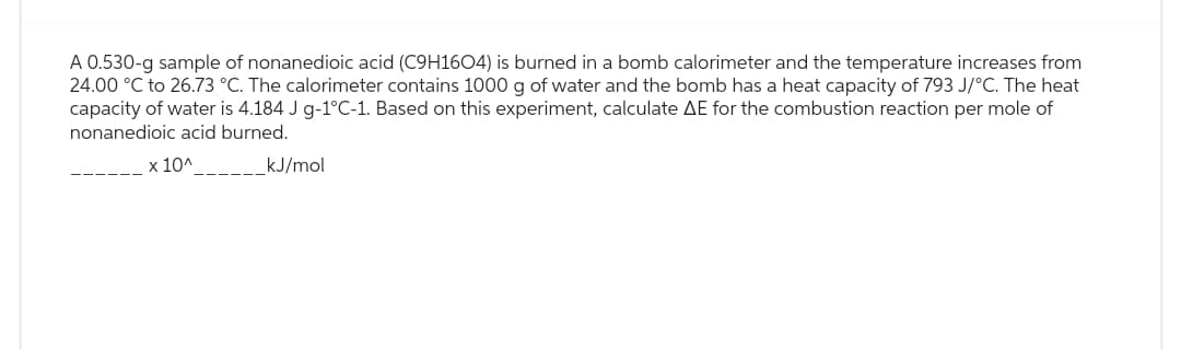 A 0.530-g sample of nonanedioic acid (C9H1604) is burned in a bomb calorimeter and the temperature increases from
24.00 °C to 26.73 °C. The calorimeter contains 1000 g of water and the bomb has a heat capacity of 793 J/°C. The heat
capacity of water is 4.184 J g-1°C-1. Based on this experiment, calculate AE for the combustion reaction per mole of
nonanedioic acid burned.
x 10^____
kJ/mol