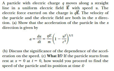 A particle with electric charge q moves along a straight
line in a uniform electric field E with speed u. The
electric force exerted on the charge is qĒ. The velocity of
the particle and the electric field are both in the x direc-
tion. (a) Show that the acceleration of the particle in the x
direction is given by
du_ qE
u3/2
a
dt
(b) Discuss the significance of the dependence of the accel-
eration on the speed. (c) What If? If the particle starts from
rest at x = 0 at i = 0, how would you proceed to find the
speed of the particle and its position at time ?
