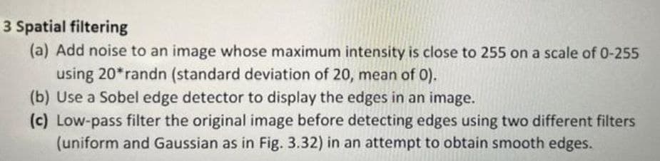 3 Spatial filtering
(a) Add noise to an image whose maximum intensity is close to 255 on a scale of 0-255
using 20*randn (standard deviation of 20, mean of 0).
(b) Use a Sobel edge detector to display the edges in an image.
(c) Low-pass filter the original image before detecting edges using two different filters
(uniform and Gaussian as in Fig. 3.32) in an attempt to obtain smooth edges.
