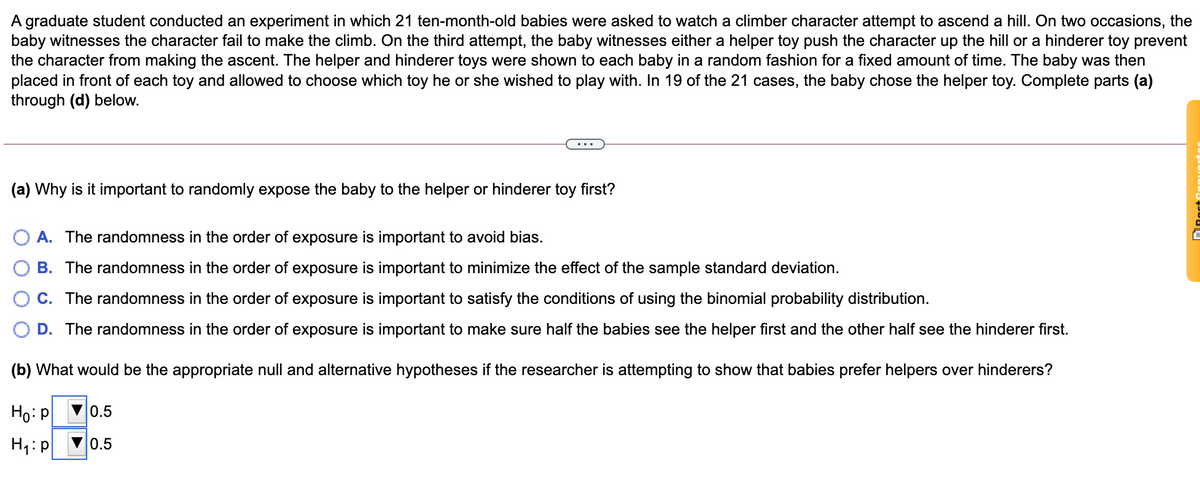 A graduate student conducted an experiment in which 21 ten-month-old babies were asked to watch a climber character attempt to ascend a hill. On two occasions, the
baby witnesses the character fail to make the climb. On the third attempt, the baby witnesses either a helper toy push the character up the hill or a hinderer toy prevent
the character from making the ascent. The helper and hinderer toys were shown to each baby in a random fashion for a fixed amount of time. The baby was then
placed in front of each toy and allowed to choose which toy he or she wished to play with. In 19 of the 21 cases, the baby chose the helper toy. Complete parts (a)
through (d) below.
(a) Why is it important to randomly expose the baby to the helper or hinderer toy first?
A. The randomness in the order of exposure is important to avoid bias.
B. The randomness in the order of exposure is important to minimize the effect of the sample standard deviation.
C. The randomness in the order of exposure is important to satisfy the conditions of using the binomial probability distribution.
D. The randomness in the order of exposure is important to make sure half the babies see the helper first and the other half see the hinderer first.
(b) What would be the appropriate null and alternative hypotheses if the researcher is attempting to show that babies prefer helpers over hinderers?
Ho: p
0.5
0.5
