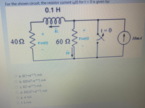 For the shown circuit, the resistor current ip(t) for t > 0 is given by:
0.1 H
lll
in
IL
t=0
402
60 2
Vooft)
10mA
V40(t)
iR
O a. 6(1+et) mA
O b. 6(0.67-et) mA
Oc 6(1-e) mA
O d. 6(0.67+et) mA
Oe. 4 mA
O f.6 mA
