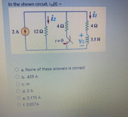 In the shown circuit, i(t) =
iz
403
2A 122
以vE
3.5 H
O a. None of these answers is correct
O b. 459 A
O C. 00
Od.0 A
O e. 0.176 A
f.0.857A
