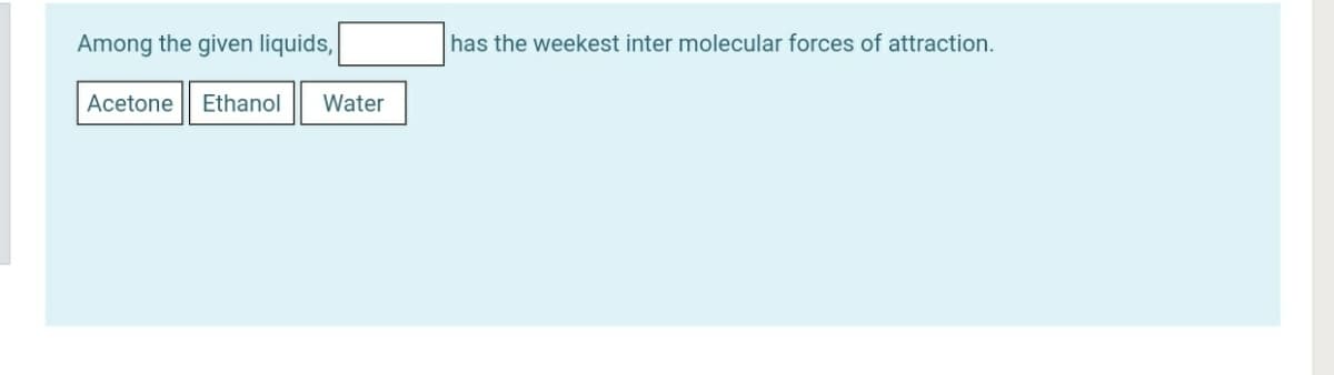 Among the given liquids,
has the weekest inter molecular forces of attraction.
Acetone
Ethanol
Water
