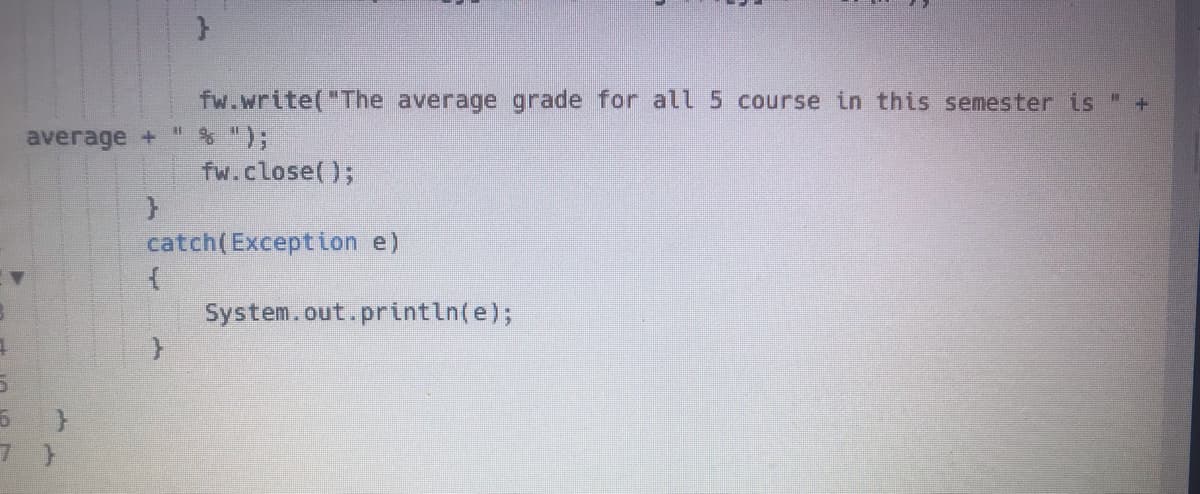 }
fw.write("The average grade for all 5 course in this semester is " +
" & ");
average +
fw.close();
}
catch(Exception e)
{
System.out.println(e);
4
5
6
7 }
}
}