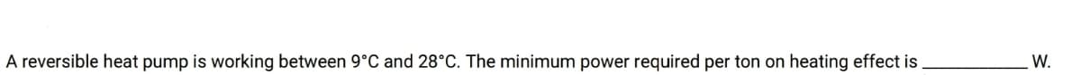 A reversible heat pump is working between 9°C and 28°C. The minimum power required per ton on heating effect is
W.
