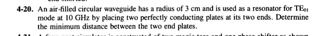4-20. An air-filled circular waveguide has a radius of 3 cm and is used as a resonator for TE01
mode at 10 GHz by placing two perfectly conducting plates at its two ends. Determine
the minimum distance between the two end plates.
bece ab
g ahoun
