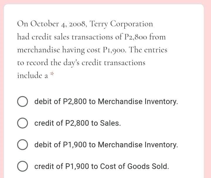 On October 4, 2o08, Terry Corporation
had credit sales transactions of P2,800 from
merchandise having cost P1,900. The entries
to record the day's credit transactions
include a *
debit of P2,800 to Merchandise Inventory.
O credit of P2,800 to Sales.
O debit of P1,900 to Merchandise Inventory.
O credit of P1,900 to Cost of Goods Sold.
