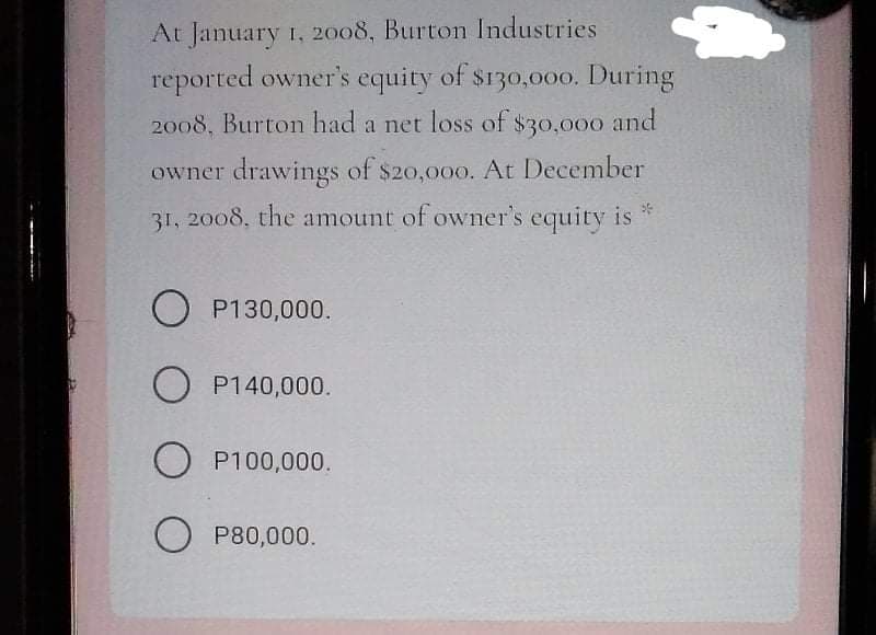 At January 1, 2008, Burton Industries
reported owner's equity of $130,00o. During
2008, Burton had a net loss of $30,000 and
owner drawings of $20,000. At December
31, 2008, the amount of owner's equity is
O P130,000.
O P140,000.
O P100,000.
O P80,000.
