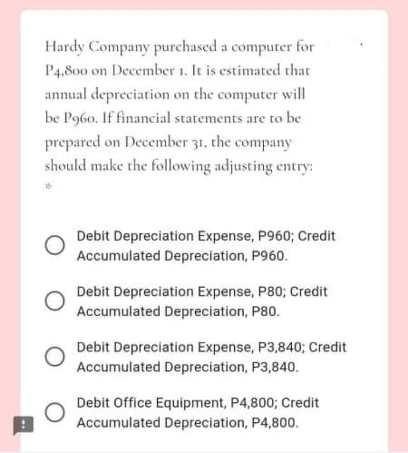 Hardy Company purchased a computer for
P4,800 on December 1. It is estimated that
annual depreciation on the computer will
be P960. If financial statements are to be
prepared on December 31, the company
should make the following adjusting entry:
Debit Depreciation Expense, P960; Credit
Accumulated Depreciation, P960.
Debit Depreciation Expense, P80; Credit
Accumulated Depreciation, P80.
Debit Depreciation Expense, P3,840; Credit
Accumulated Depreciation, P3,840.
Debit Office Equipment, P4,800; Credit
Accumulated Depreciation, P4,800.
