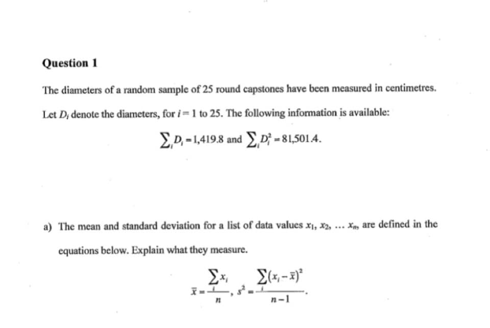 Question 1
The diameters of a random sample of 25 round capstones have been measured in centimetres.
Let D; denote the diameters, for i = 1 to 25. The following information is available:
ED. - 1,419.8 and ED; = 81,5014.
a) The mean and standard deviation for a list of data values x1, x2, ... Xm are defined in the
equations below. Explain what they measure.
n-1
