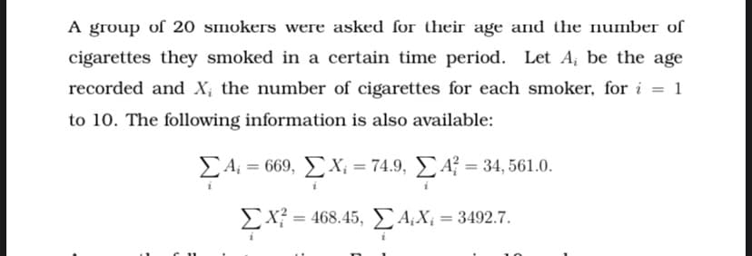 A group of 20 smokers were asked for their age and the number of
cigarettes they smoked in a certain time period. Let A, be the age
recorded and X; the number of cigarettes for each smoker, for i = 1
to 10. The following information is also available:
£4, =
- 669 , Σ X -74.9 , ΣΑ34,561.0.
Ex? = 468.45, EA;X; = 3492.7.
