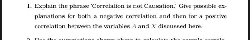 1. Explain the phrase 'Correlation is not Causation.' Give possible ex-
planations for both a negative correlation and then for a positive
correlation between the variables A and X discussed here.
loto the
