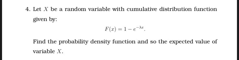 4. Let X be a random variable with cumulative distribution function
given by:
F(r) = 1 – e-Az.
Find the probability density function and so the expected value of
variable X.
