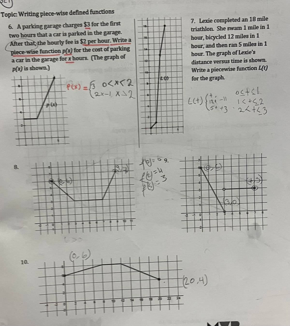 Topic: Writing piece-wise defined functions
6. A parking garage charges $3 for the first
two hours that a car is parked in the garage.
After that, the hourly fee is $2 per hour. Write a
piece-wise function p(x) for the cost of parking
a car in the garage for x hours. (The graph of
p(x) is shown.)
8.
10.
#pex)
P(x)
#
es
Pex) = √3 0<x<2
(2x-1, x=2
13
630
115
T
2
B
lgbt to=
HT
f(2)=4
f() = 3
9.
3 3 2 22 24
7. Lexie completed an 18 mile
triathlon. She swam 1 mile in 1
hour, bicycled 12 miles in 1
hour, and then ran 5 miles in 1
hour. The graph of Lexie's
distance versus time is shown.
Write a piecewise function L(t)
for the graph.
-2
L(+) {12+
-
2
+
D
(20,4)
osts!
1<+≤2
++32<+<3
2
-11
6
#