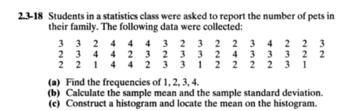 2.3-18 Students in a statistics class were asked to report the number of pets in
their family. The following data were collected:
3 3 2 4
2 3 4 4 2 3 2 3 3 2 4 3 3 3
2 2 1 4 4 2 3 3 1 2 2 2 2
4 4 3 2 3 2 2 3 4 2 2 3
3 1
(a) Find the frequencies of 1, 2, 3, 4.
(b) Calculate the sample mean and the sample standard deviation.
(c) Construct a histogram and locate the mean on the histogram.
