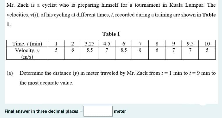 Mr. Zack is a cyclist who is preparing himself for a tournament in Kuala Lumpur. The
velocities, v(t), of his cycling at different times, t, recorded during a training are shown in Table
1.
Table 1
Time, t (min)
Velocity, v
(m/s)
1
3.25
4.5
6
7
8
9
9.5
10
5
6
5.5
7
8.5
8
6
7
7
5
(a) Determine the distance (y) in meter traveled by Mr. Zack from t= 1 min to t= 9 min to
the most accurate value.
Final answer in three decimal places =
meter
