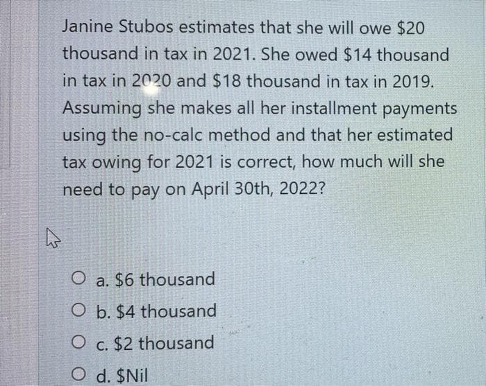 Janine Stubos estimates that she will owe $20
thousand in tax in 2021. She owed $14 thousand
in tax in 2020 and $18 thousand in tax in 2019.
Assuming she makes all her installment payments
using the no-calc method and that her estimated
tax owing for 2021 is correct, how much will she
need to pay on April 30th, 2022?
a. $6 thousand
O b. $4 thousand
O c. $2 thousand
O d. $Nil
