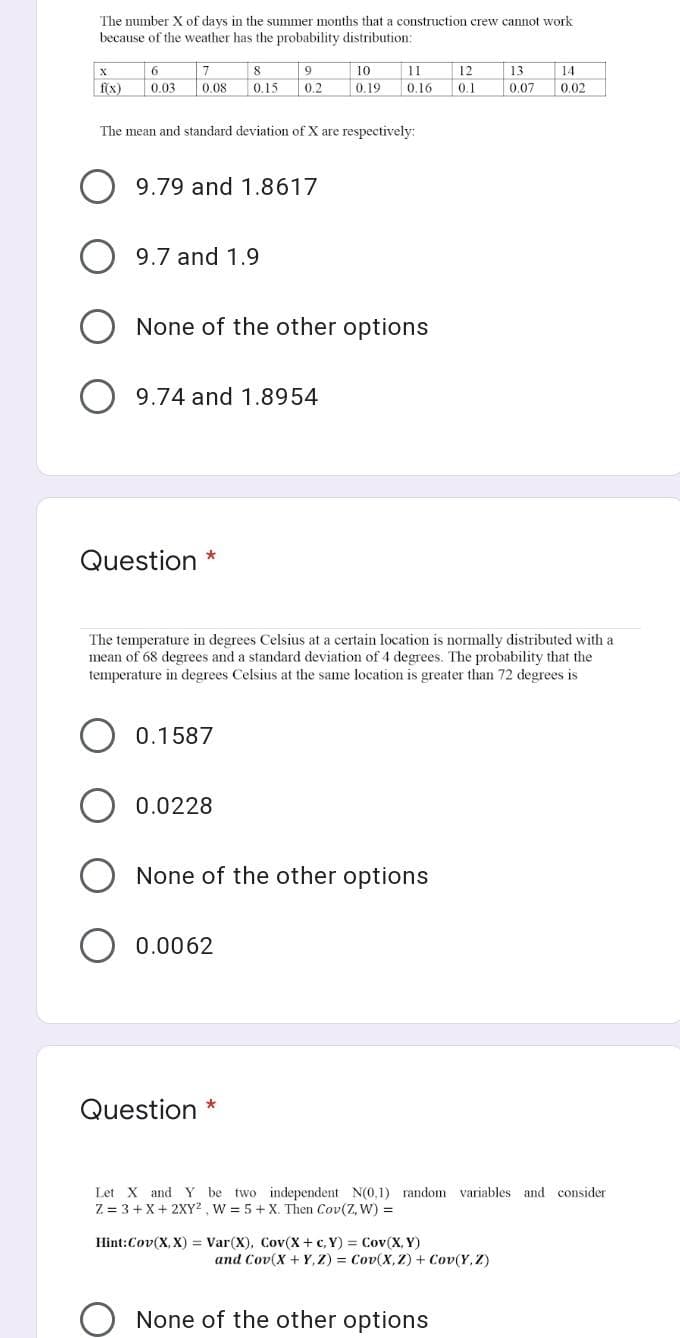 The number X of days in the summer months that a construction crew cannot work
because of the weather has the probability distribution:
6.
7
8
9.
10
11
12
13
14
f(x)
0.03
0.08
0.15
0.2
0.19
0.16
0.1
0.07
0.02
The mean and standard deviation of X are respectively:
9.79 and 1.8617
9.7 and 1.9
None of the other options
9.74 and 1.8954
Question
The temperature in degrees Celsius at a certain location is normally distributed with a
mean of 68 degrees and a standard deviation of 4 degrees. The probability that the
temperature in degrees Celsius at the same location is greater than 72 degrees is
0.1587
0.0228
None of
other options
0.0062
Question *
Let X and Y be two independent N(0,1) random variables and consider
Z = 3+ X+ 2XY² , W 5 + X. Then Cov(Z, W) =
Hint:Cov(X, X) = Var(X), Cov(X + c, Y) = Cov(X, Y)
and Cov(X + Y, Z) = Cov(X,Z) + Cov(Y Z)
O None of the other options

