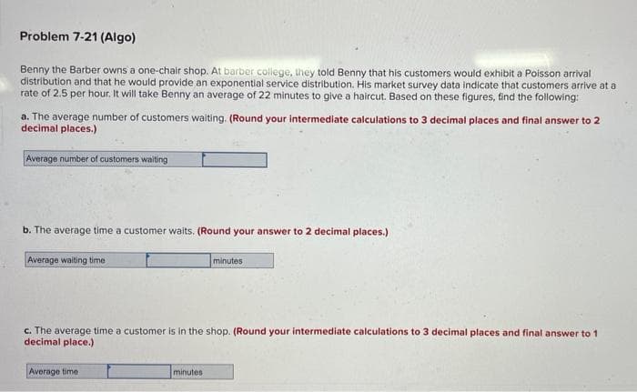 Problem 7-21 (Algo)
Benny the Barber owns a one-chair shop. At barber college, they told Benny that his customers would exhibit a Poisson arrival
distribution and that he would provide an exponential service distribution. His market survey data indicate that customers arrive at a
rate of 2.5 per hour. It will take Benny an average of 22 minutes to give a haircut. Based on these figures, find the following:
a. The average number of customers waiting. (Round your intermediate calculations to 3 decimal places and final answer to 2
decimal places.)
Average number of customers waiting
b. The average time a customer waits. (Round your answer to 2 decimal places.)
Average walting time
minutes
c. The average time a customer is in the shop. (Round your intermediate calculations to 3 decimal places and final answer to 1
decimal place.)
Average time
minutes
