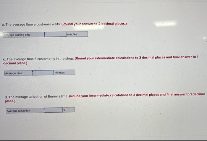 b. The average time a customer waits. (Round your answer to 2 decimal places.)
Average waiting time
minutes
c. The average time a customer is in the shop. (Round your intermediate calculations to 3 decimal places and final answer to 1
decimal place.)
Average time
minutes
d. The average utilization of Benny's time. (Round your intermediate calculations to 3 decimal places and final answer to 1 decimal
place.)
Average utilization
