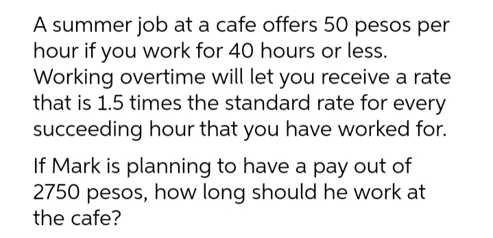 A summer job at a cafe offers 50 pesos per
hour if you work for 40 hours or less.
Working overtime will let you receive a rate
that is 1.5 times the standard rate for every
succeeding hour that you have worked for.
If Mark is planning to have a pay out of
2750 pesos, how long should he work at
the cafe?
