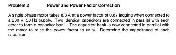 Problem 2
Power and Power Factor Correction
A single phase motor takes 8.3 A at a power factor of 0.87 lagging when connected to
a 230 V, 50 Hz supply. Two identical capacitors are connected in parallel with each
other to form a capacitor bank. The capacitor bank is now connected in parallel with
the motor to raise the power factor to unity. Determine the capacitance of each
capacitor.
