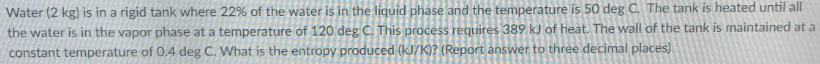 Water (2 kg) is in a rigid tank where 22% of the water is in the liquid phase and the temperature is 50 deg C. The tank is heated until all
the water is in the vapor phase at a temperature of 120 deg C. This process requires 389 kJ of heat. The wall of the tank is maintained at a
constant temperature of 0,4 deg C. What is the entropy produced (kJ/K)? (Report answer to three decimal places)
