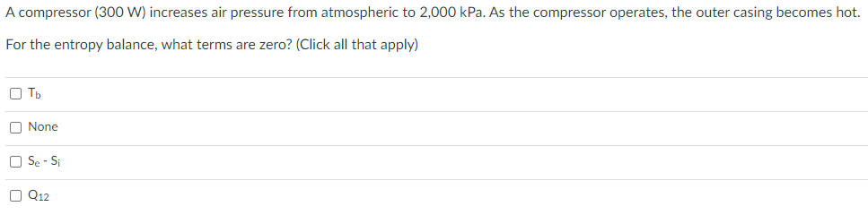 A compressor (300 W) increases air pressure from atmospheric to 2,000 kPa. As the compressor operates, the outer casing becomes hot.
For the entropy balance, what terms are zero? (Click all that apply)
O Tb
O None
O Se - Si
O Q12
