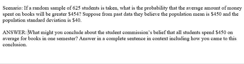 Scenario: If a random sample of 625 students is taken, what is the probability that the average amount of money
spent on books will be greater $454? Suppose from past data they believe the population mean is $450 and the
population standard deviation is $40.
ANSWER: What might you conclude about the student commission's belief that all students spend $450 on
average for books in one semester? Answer in a complete sentence in context including how you came to this
conclusion.
