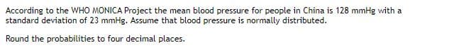 According to the WHO MONICA Project the mean blood pressure for people in China is 128 mmHg with a
standard deviation of 23 mmHg. Assume that blood pressure is normally distributed.
Round the probabilities to four decimal places.
