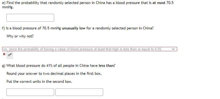 e) Find the probability that randomly selected person in China has a blood pressure that is at most 70.5
mmHg.
f) Is a blood pressure of 70.5 mmHg unusually low for a randomly selected person in China?
Why or why not?
no, since the probability of having a value of blood pressure at leasi that high is less than or equal to 0.05
g) What blood pressure do 41% of all people in China have less than?
Round your answer to two decimal places in the first box.
Put the correct units in the second box.
