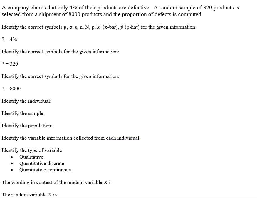 A company claims that only 4% of their products are defective. A random sample of 320 products is
selected from a shipment of 8000 products and the proportion of defects is computed.
Identify the correct symbols u, o, s, n, N, p, I (x-bar), p (p-hat) for the given information:
? = 4%
Identify the correct symbols for the given information:
? = 320
Identify the correct symbols for the given information:
? = 8000
Identify the individual:
Identify the sample:
Identify the population:
Identify the variable information collected from each individual:
Identify the type of variable
Qualitative
Quantitative discrete
Quantitative continuous
The wording in context of the random variable X is
The random variable X is
