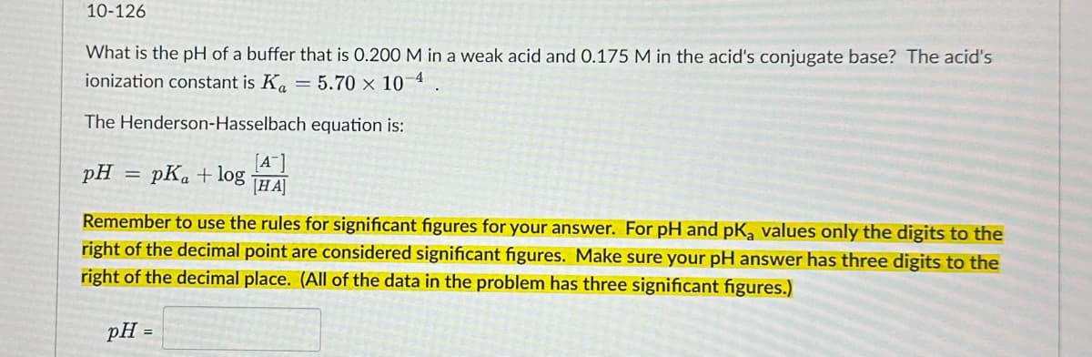 10-126
What is the pH of a buffer that is 0.200 M in a weak acid and 0.175 M in the acid's conjugate base? The acid's
ionization constant is K₁ = 5.70 × 10-4
The Henderson-Hasselbach equation is:
pH = pKa + log
[A]
[HA]
Remember to use the rules for significant figures for your answer. For pH and pK₂ values only the digits to the
right of the decimal point are considered significant figures. Make sure your pH answer has three digits to the
right of the decimal place. (All of the data in the problem has three significant figures.)
pH =