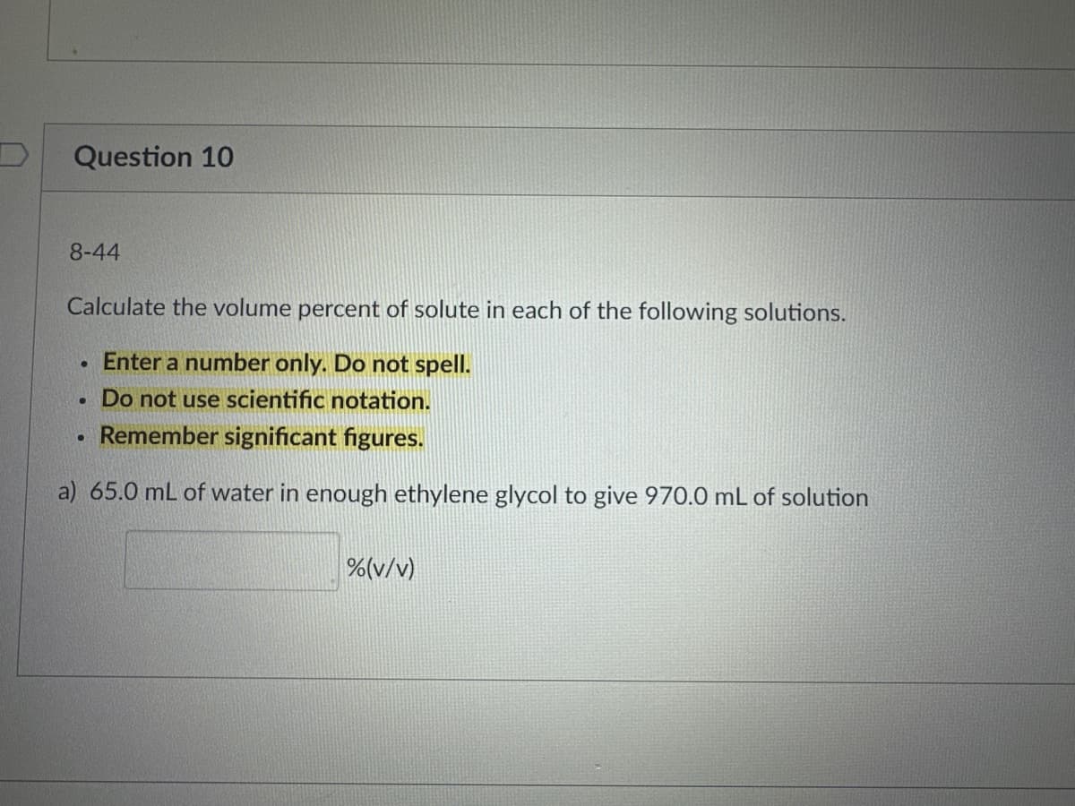 Question 10
8-44
Calculate the volume percent of solute in each of the following solutions.
Enter a number only. Do not spell.
Do not use scientific notation.
Remember significant figures.
a) 65.0 mL of water in enough ethylene glycol to give 970.0 mL of solution
●
●
.
%(v/v)