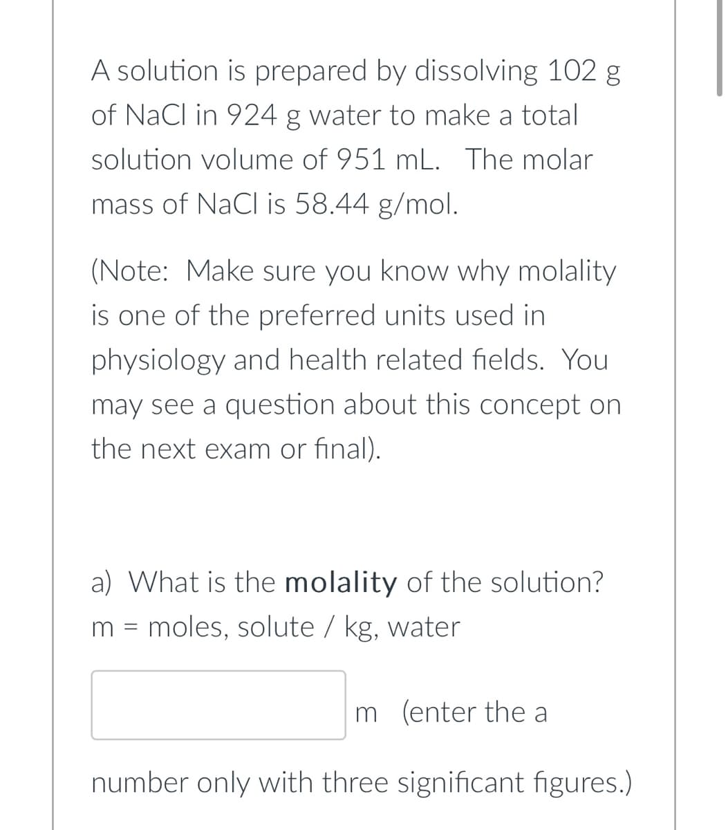 A solution is prepared by dissolving 102 g
of NaCl in 924 g water to make a total
solution volume of 951 mL. The molar
mass of NaCl is 58.44 g/mol.
(Note: Make sure you know why molality
is one of the preferred units used in
physiology and health related fields. You
may see a question about this concept on
the next exam or final).
a) What is the molality of the solution?
m = moles, solute / kg, water
m (enter the a
number only with three significant figures.)