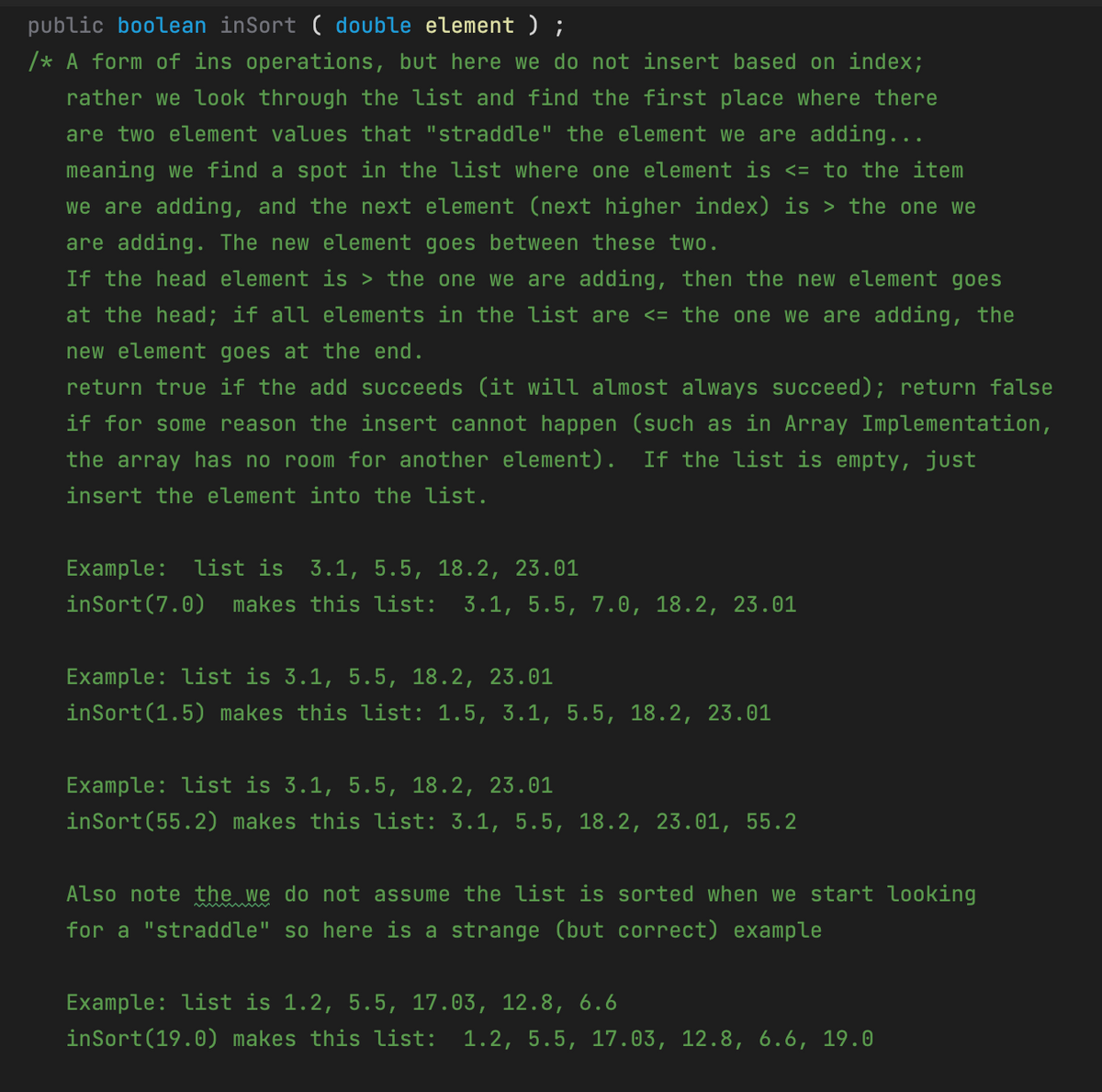 public boolean inSort ( double element);
/* A form of ins operations, but here we do not insert based on index;
rather we look through the list and find the first place where there
are two element values that "straddle" the element we are adding...
meaning we find a spot in the list where one element is <= to the item
we are adding, and the next element (next higher index) is > the one we
are adding. The new element goes between these two.
If the head element is > the one we are adding, then the new element goes
at the head; if all elements in the list are <= the one we are adding, the
new element goes at the end.
return true if the add succeeds (it will almost always succeed); return false
if for some reason the insert cannot happen (such as in Array Implementation,
the array has no room for another element).
If the list is empty, just
insert the element into the list.
Example: list is 3.1, 5.5, 18.2, 23.01
inSort(7.0)
makes this list: 3.1, 5.5, 7.0, 18.2, 23.01
Example: list is 3.1, 5.5, 18.2, 23.01
inSort(1.5) makes this list: 1.5, 3.1, 5.5, 18.2, 23.01
Example: list is 3.1, 5.5, 18.2, 23.01
inSort(55.2) makes this list: 3.1, 5.5, 18.2, 23.01, 55.2
Also note the we do not
assume the list is sorted when we start looking
for a "straddle" so here is a strange (but correct) example
Example: list is 1.2, 5.5, 17.03, 12.8, 6.6
inSort(19.0) makes this list: 1.2, 5.5, 17.03, 12.8, 6.6, 19.0
