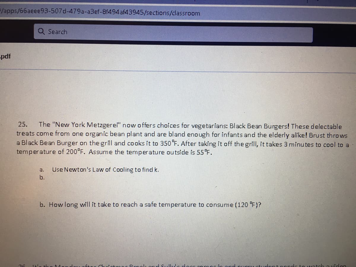 /apps/66aeee93-507d-479a-a3ef-8f494af43945/sections/classroom
Q Search
-pdf
25.
The "New York Metzgerei" now offers choices for vegetarians: Black Bean Burgers! These delectable
treats come from one organic bean plant and are bland enough for infants and the elderly alike! Brust throws
a Black Bean Burger on thegrill and cooks it to 350 "F. After taking it off the grill, it takes 3 minutes to cool to a
temperature of 200 F. Assume the temperature outside is 55°F.
a.
Use Newton's Law of Cooling to find k.
b.
b. How long will it take to reach a safe temperature to consume (120 F)?
rools
untch a viden
