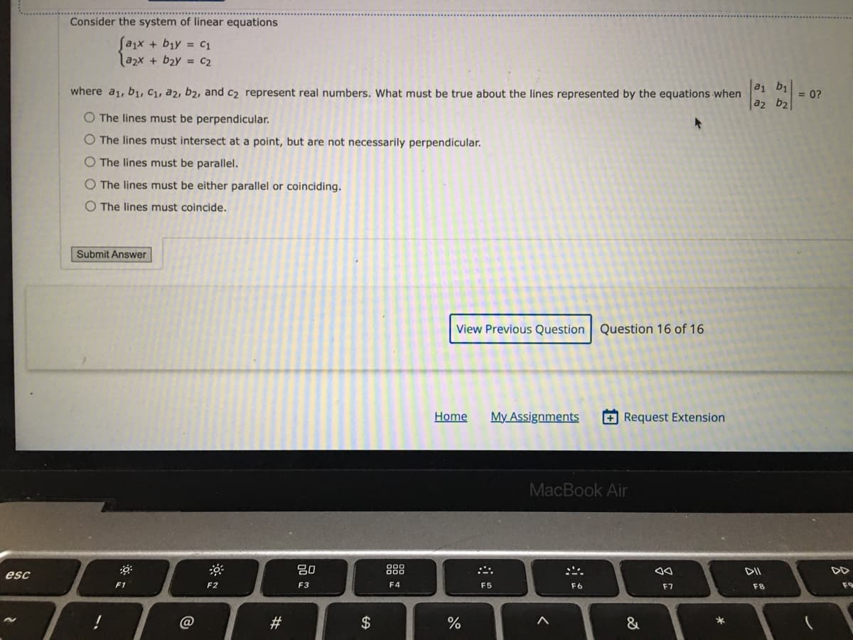 Consider the system of linear equations
[a,x + b1y = C1
|a2x + b2y = C2
where a1, b1, C1, a2, b2, and c2 represent real numbers. What must be true about the lines represented by the equations when
a b1
= 0?
|a2 b2
O The lines must be perpendicular.
O The lines must intersect at a point, but are not necessarily perpendícular.
O The lines must be parallel.
O The lines must be either parallel or coinciding.
O The lines must coincide.
Submit Answer
View Previous Question Question 16 of 16
Home
My Assignments
+Request Extension
MacBook Air
吕0
888
esc
F1
F2
F3
F4
F5
F6
F7
F8
F9
@
#3
$
&
*
