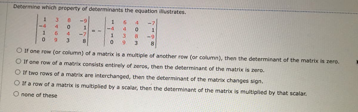 Determine which property of determinants the equation illustrates.
1
8.
-9
1
6.
4
-7
-4
4.
0.
1
-4
4.
1
1
6.
4.
-7
1
8.
-9
6.
3
8
9.
3
O If one row (or column) of a matrix is a multiple of another row (or column), then the determinant of the matrix is zero.
O If one row of a matrix consists entirely of zeros, then the determinant of the matrix is zero.
O If two rows of a matrix are interchanged, then the determinant of the matrix changes sign.
O If a row of a matrix is multiplied by a scalar, then the determinant of the matrix is multiplied by that scalar.
O none of these
