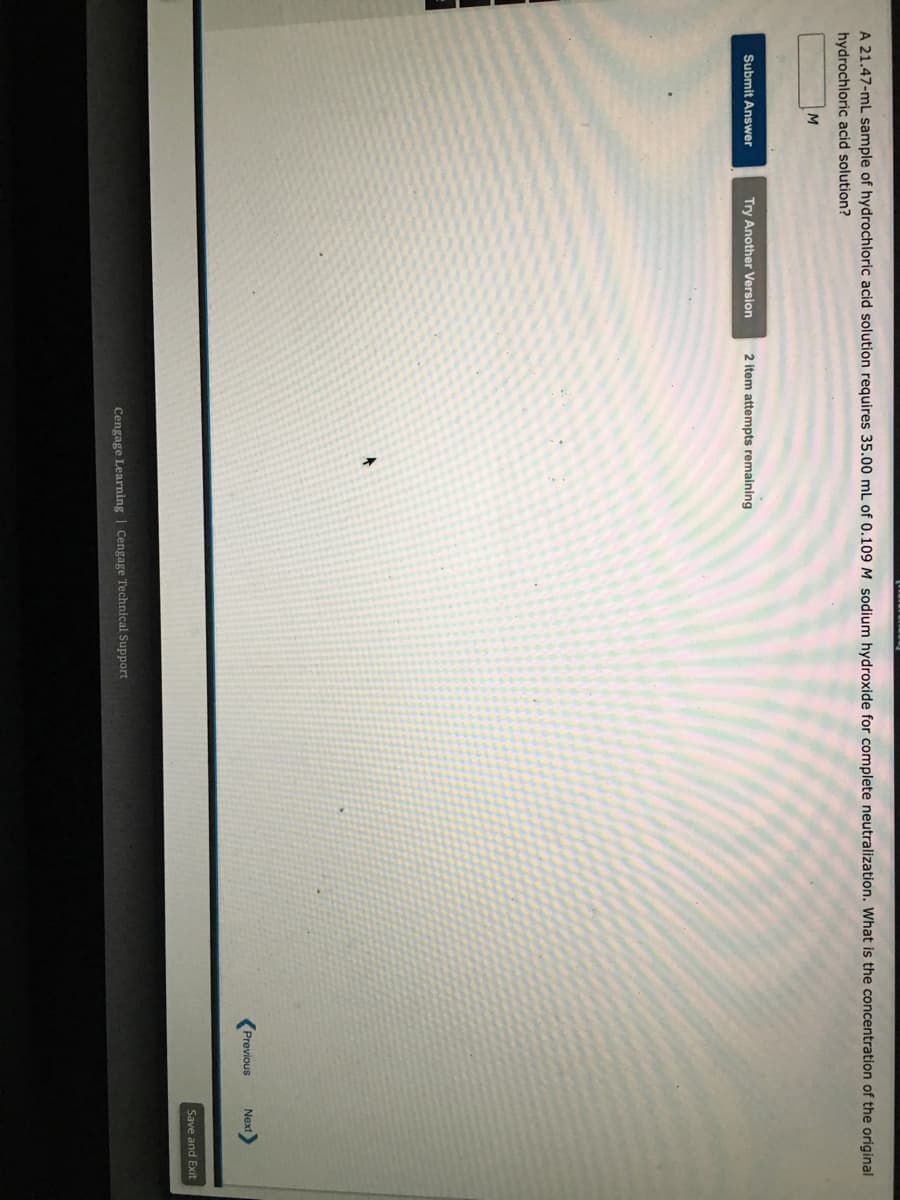 A 21.47-mL sample of hydrochloric acid solution requires 35.00 mL of 0.109 M sodium hydroxide for complete neutralization. what is the concentration of the original
hydrochloric acid solution?
Submit Answer
Try Another Version
2 item attempts remaining
Previous
Next
Save and Exit
Cengage Learning | Cengage Technical Support
