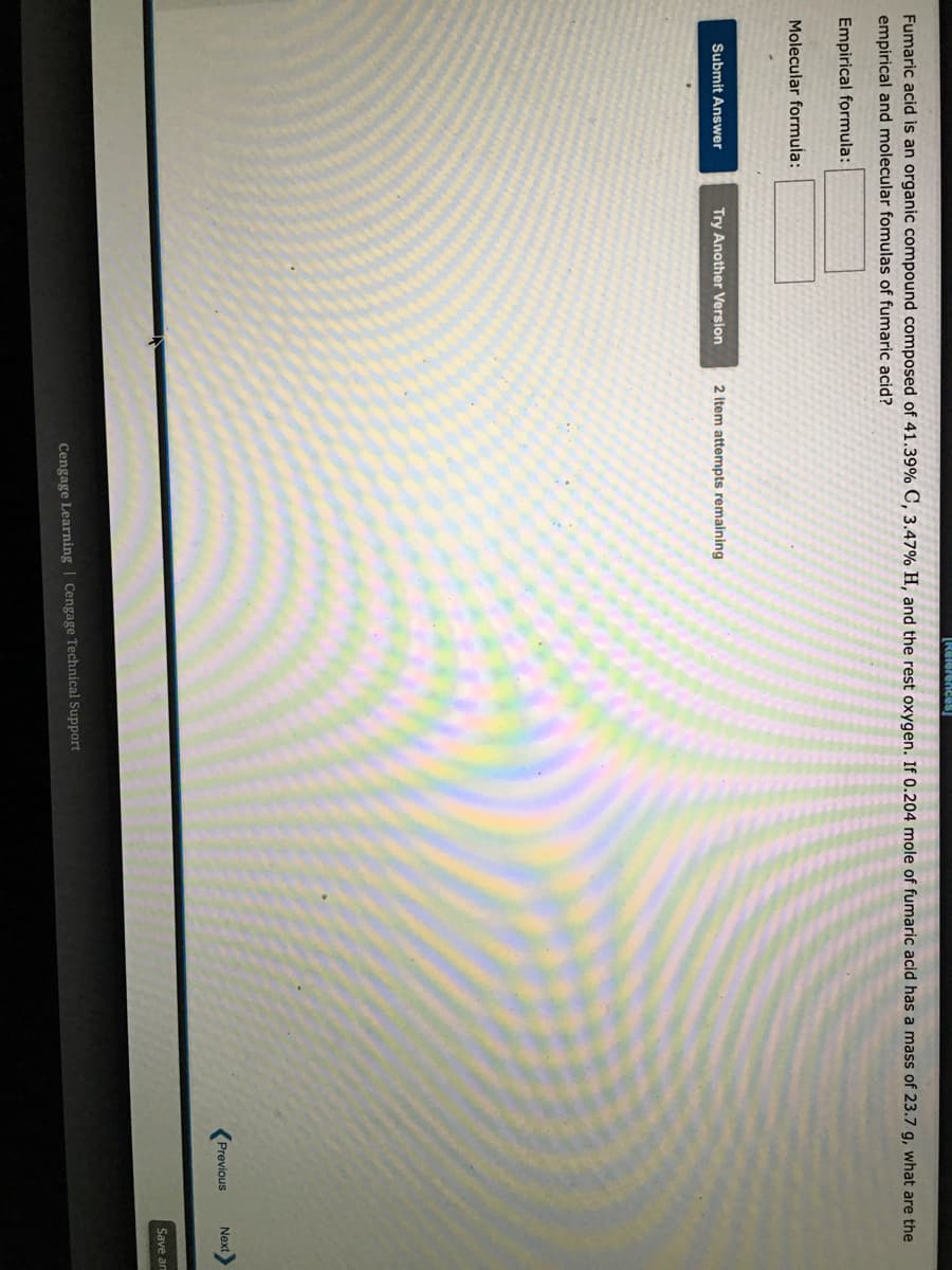 Fumaric acid is an organic compound composed of 41.39% C, 3.47% H, and the rest oxygen. If 0.204 mole of fumaric acid has a mass of 23.7 g, what are the
empirical and molecular fomulas of fumaric acid?
Empirical formula:
Molecular formula:
Submit Answer
Try Another Version
2 item attempts remaining
Previous
Next
Save an
Cengage Learning | Cengage Technical Support
